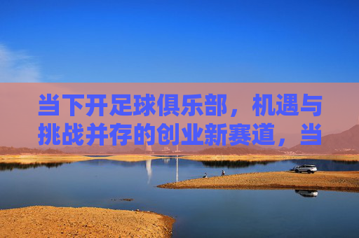 当下开足球俱乐部，机遇与挑战并存的创业新赛道，当下足球俱乐部的创业新赛道，机遇与挑战并存