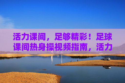 活力课间,足够精彩!足球课间热身操视频指南,活力课间,足球课间热身操视频指南