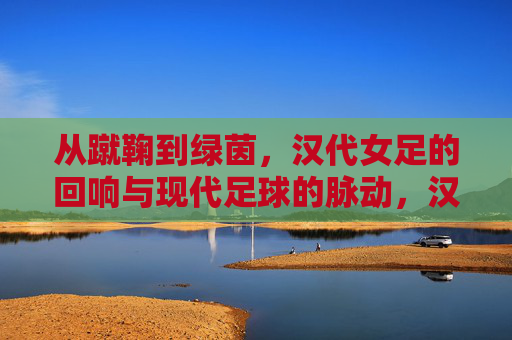 从蹴鞠到绿茵，汉代女足的回响与现代足球的脉动，汉代女足，蹴鞠回响与现代足球脉动