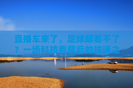 直播车来了,足球却看不了?一场科技秀背后的球迷之痛,直播车来了,足球却看不了?科技秀背后的球迷之痛