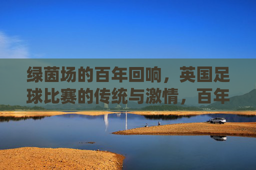 绿茵场的百年回响，英国足球比赛的传统与激情，百年绿茵回响，英国足球的传统与激情