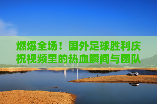 燃爆全场!国外足球胜利庆祝视频里的热血瞬间与团队魂,燃爆全场!国外足球胜利庆祝的热血团队魂