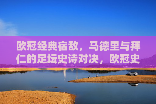 欧冠经典宿敌，马德里与拜仁的足坛史诗对决，欧冠史诗宿敌对决，马德里与拜仁