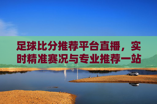 足球比分推荐平台直播,实时精准赛况与专业推荐一站式指南,足球比分直播推荐平台,实时精准赛况与专业一站式指南