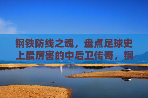 钢铁防线之魂,盘点足球史上最厉害的中后卫传奇,钢铁防线之魂,足球史上最伟大的中后卫传奇