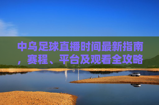 中乌足球直播时间最新指南，赛程、平台及观看全攻略，中乌足球直播全攻略，时间、赛程、平台及观看指南