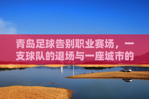 青岛足球告别职业赛场,一支球队的退场与一座城市的足球记忆,青岛足球告别职业赛场,一座城市记忆退场