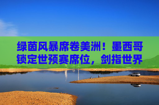 绿茵风暴席卷美洲!墨西哥锁定世预赛席位,剑指世界杯新征程
