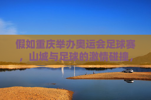 假如重庆举办奥运会足球赛，山城与足球的激情碰撞，山城奥运足球，激情碰撞