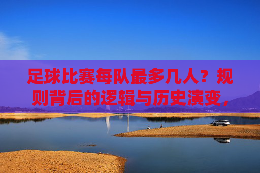 足球比赛每队最多几人?规则背后的逻辑与历史演变,足球比赛每队人数上限,规则背后的逻辑与历史演变