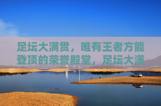足坛大满贯,唯有王者方能登顶的荣誉殿堂,足坛大满贯,唯有王者方能登顶的荣誉殿堂