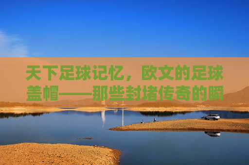 天下足球记忆,欧文的足球盖帽——那些封堵传奇的瞬间,欧文足球盖帽,封堵传奇的瞬间