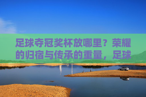 足球夺冠奖杯放哪里？荣耀的归宿与传承的重量，足球奖杯的归宿，荣耀与传承的重量