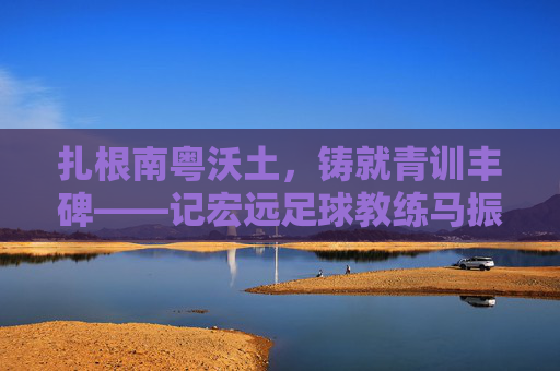 扎根南粤沃土,铸就青训丰碑——记宏远足球教练马振华,扎根南粤沃土铸就青训丰碑——记宏远足球教练马振华