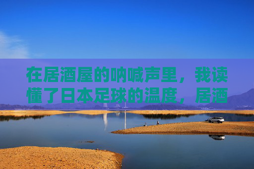 在居酒屋的呐喊声里，我读懂了日本足球的温度，居酒屋呐喊声中，读懂日本足球的温度