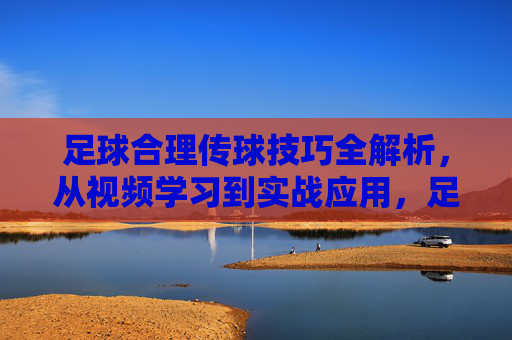 足球合理传球技巧全解析,从视频学习到实战应用,足球合理传球技巧全解析,从视频学习到实战应用