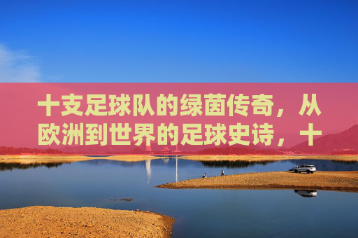 十支足球队的绿茵传奇，从欧洲到世界的足球史诗，十支球队的绿茵史诗，从欧洲到世界的足球传奇