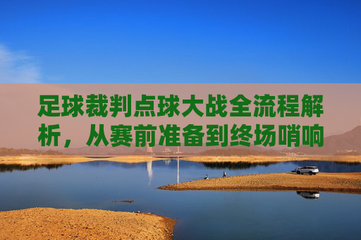 足球裁判点球大战全流程解析,从赛前准备到终场哨响,足球裁判点球大战全流程解析,从赛前准备到终场哨响