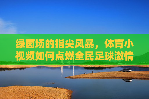 绿茵场的指尖风暴,体育小视频如何点燃全民足球激情?指尖绿茵风暴,体育小视频点燃全民足球激情
