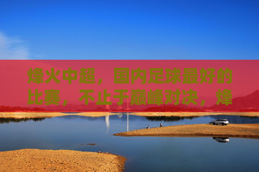 烽火中超，国内足球最好的比赛，不止于巅峰对决，烽火中超，不止巅峰对决，国内足球顶级盛宴