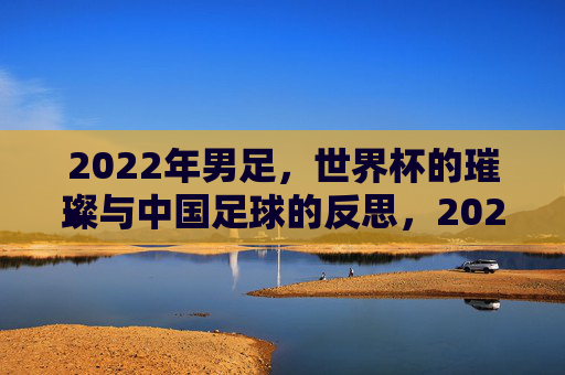 2022年男足,世界杯的璀璨与中国足球的反思,2022男足世界杯的璀璨与中国足球的反思