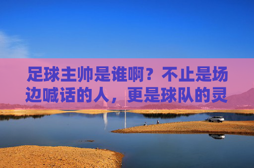 足球主帅是谁啊?不止是场边喊话的人,更是球队的灵魂掌舵人,足球主帅,球队的灵魂掌舵人