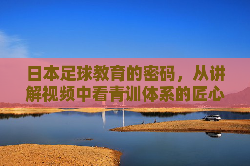 日本足球教育的密码,从讲解视频中看青训体系的匠心与传承,日本足球青训,匠心与传承的密码
