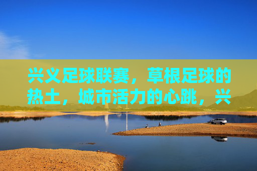 兴义足球联赛，草根足球的热土，城市活力的心跳，兴义足球联赛，草根热土，城市心跳