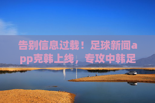 告别信息过载！足球新闻app克韩上线，专攻中韩足球克制密码，告别信息过载！克韩足球app上线，专攻中韩足球克制密码