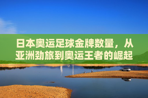 日本奥运足球金牌数量，从亚洲劲旅到奥运王者的崛起之路，日本奥运足球，从亚洲劲旅到奥运王者的崛起之路