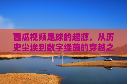 西瓜视频足球的起源，从历史尘埃到数字绿茵的穿越之旅，西瓜视频，足球起源的数字绿茵穿越之旅