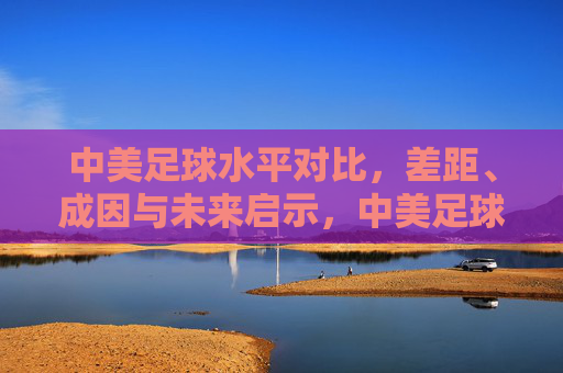 中美足球水平对比,差距、成因与未来启示,中美足球水平对比,差距、成因与未来启示