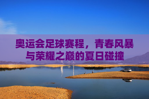 奥运会足球赛程,青春风暴与荣耀之巅的夏日碰撞