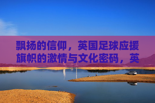 飘扬的信仰,英国足球应援旗帜的激情与文化密码,英国足球应援旗帜,飘扬的信仰与文化密码