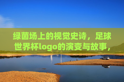 绿茵场上的视觉史诗，足球世界杯logo的演变与故事，绿茵场上的视觉史诗，足球世界杯logo的演变与故事