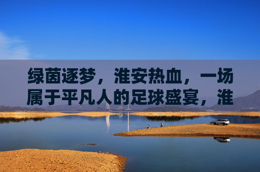 绿茵逐梦,淮安热血,一场属于平凡人的足球盛宴,淮安逐梦,平凡人的足球盛宴