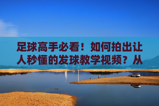 足球高手必看!如何拍出让人秒懂的发球教学视频?从技术到拍摄全攻略,足球高手,拍出秒懂发球教学视频的全攻略