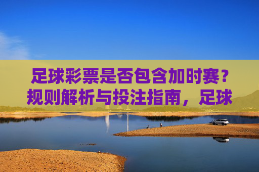 足球彩票是否包含加时赛？规则解析与投注指南，足球彩票加时赛规则解析与投注指南