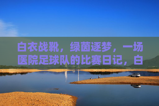 白衣战靴，绿茵逐梦，一场医院足球队的比赛日记，白衣战靴踏绿茵，医者逐梦赛日记