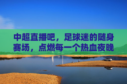 中超直播吧，足球迷的随身赛场，点燃每一个热血夜晚，中超直播吧，随身赛场，点燃热血夜晚