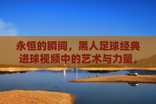 永恒的瞬间,黑人足球经典进球视频中的艺术与力量,黑人足球经典进球,永恒瞬间的艺术与力量