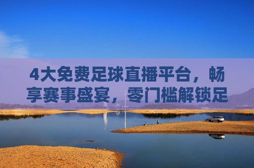 4大免费足球直播平台，畅享赛事盛宴，零门槛解锁足球激情，4大免费足球直播平台，畅享赛事盛宴零门槛解锁激情