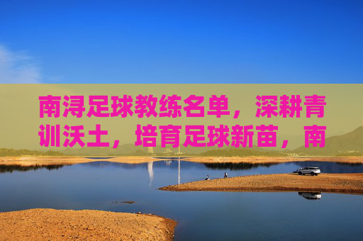 南浔足球教练名单，深耕青训沃土，培育足球新苗，南浔足球教练名单深耕青训沃土培育新苗