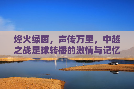 烽火绿茵,声传万里,中越之战足球转播的激情与记忆,烽火绿茵声万里,中越之战足球转播的激情记忆