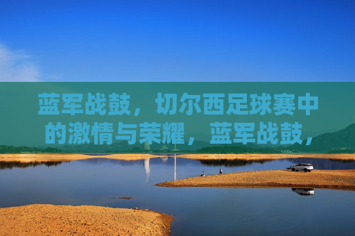 蓝军战鼓，切尔西足球赛中的激情与荣耀，蓝军战鼓，足球场上的激情与荣耀
