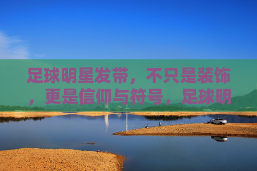 足球明星发带，不只是装饰，更是信仰与符号，足球明星发带，不止装饰，更是信仰符号