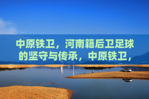 中原铁卫,河南籍后卫足球的坚守与传承,中原铁卫,河南后卫的坚守与传承