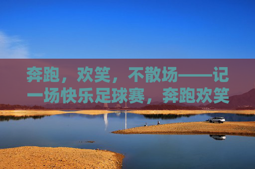奔跑,欢笑,不散场——记一场快乐足球赛,奔跑欢笑,快乐足球赛不散场