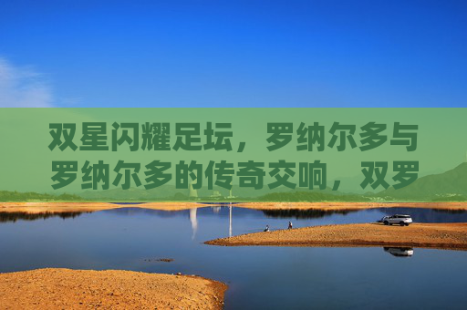 双星闪耀足坛，罗纳尔多与罗纳尔多的传奇交响，双罗闪耀足坛，传奇交响