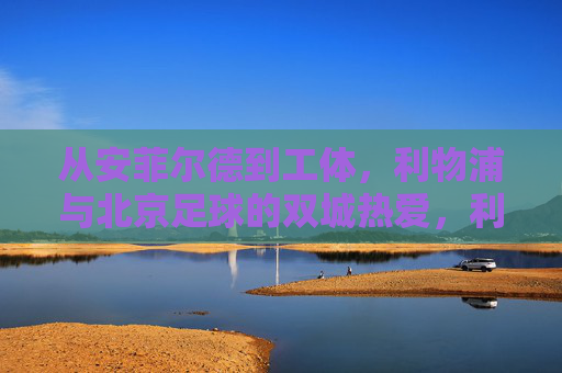 从安菲尔德到工体，利物浦与北京足球的双城热爱，利物浦与北京，安菲尔德到工体的双城热爱